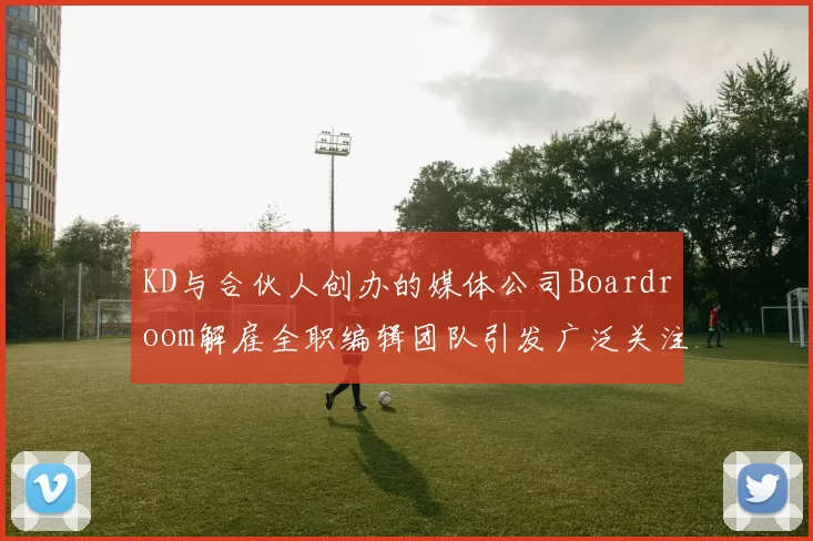 KD与合伙人创办的媒体公司Boardroom解雇全职编辑团队引发广泛关注