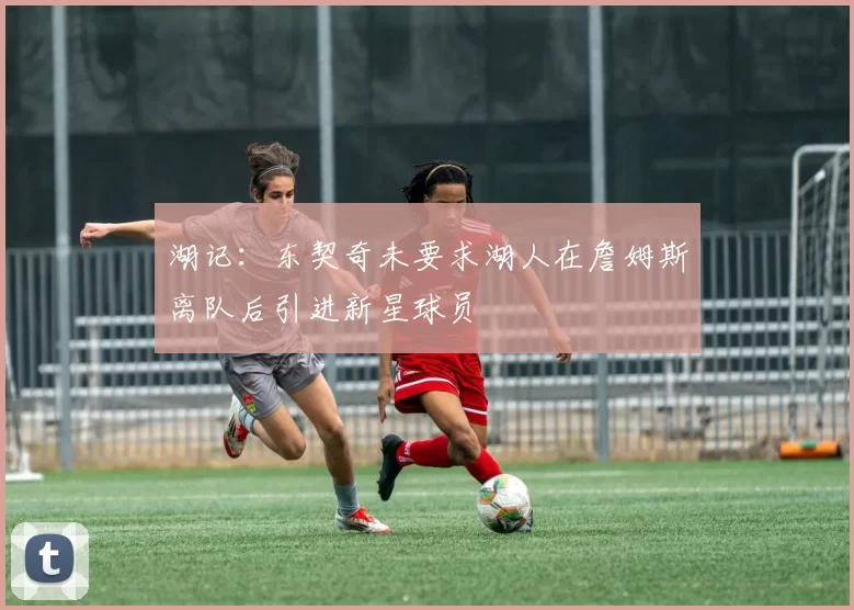 湖记：东契奇未要求湖人在詹姆斯离队后引进新星球员