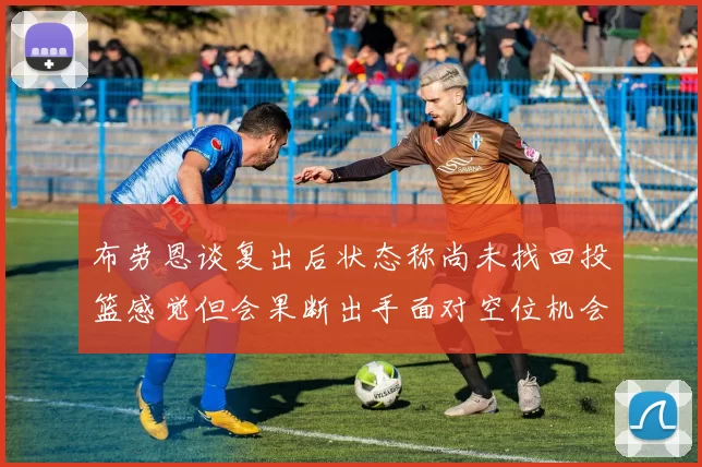 布劳恩谈复出后状态称尚未找回投篮感觉但会果断出手面对空位机会