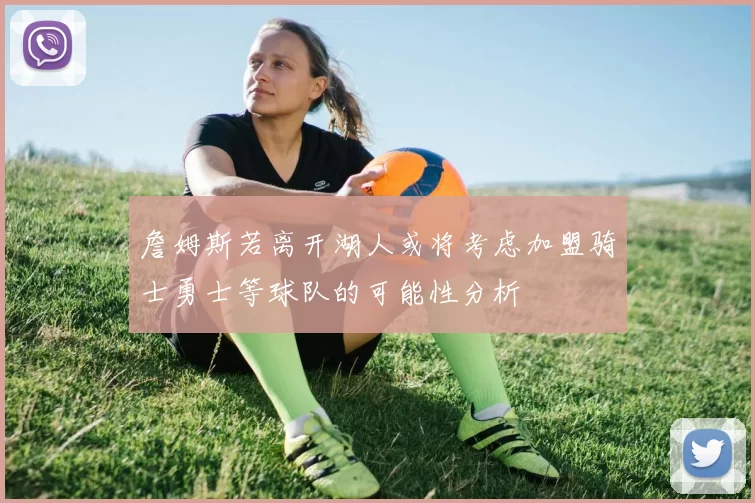 詹姆斯若离开湖人或将考虑加盟骑士勇士等球队的可能性分析