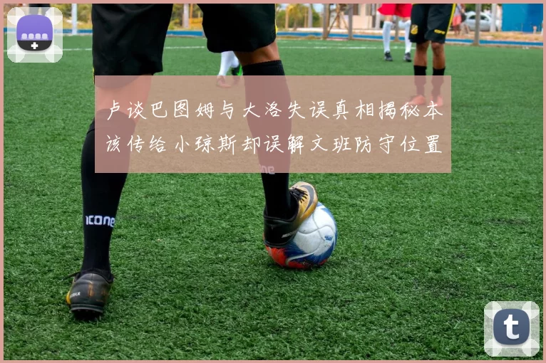 卢谈巴图姆与大洛失误真相揭秘本该传给小琼斯却误解文班防守位置