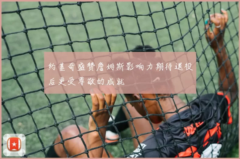 约基奇盛赞詹姆斯影响力期待退役后更受尊敬的成就