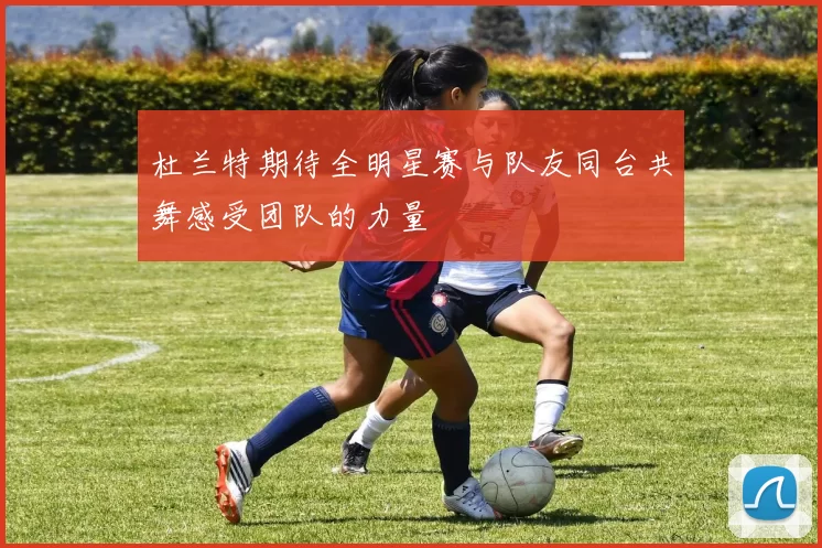 杜兰特期待全明星赛与队友同台共舞感受团队的力量