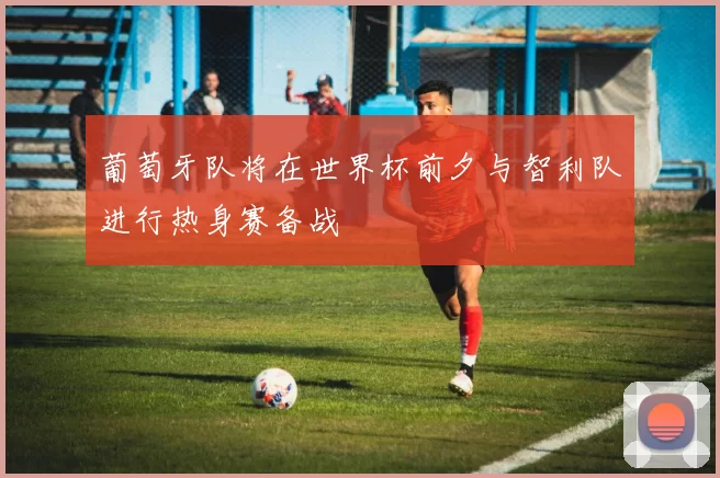 葡萄牙队将在世界杯前夕与智利队进行热身赛备战