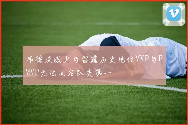 韦德谈威少与雷霆历史地位MVP与FMVP无法决定队史第一