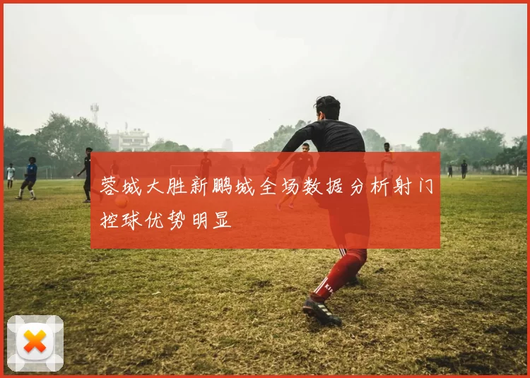 蓉城大胜新鹏城全场数据分析射门控球优势明显