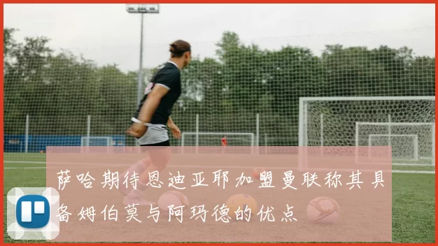 萨哈期待恩迪亚耶加盟曼联称其具备姆伯莫与阿玛德的优点