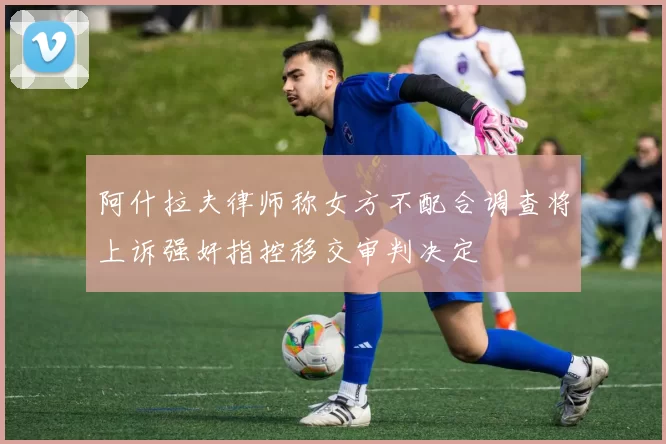 阿什拉夫律师称女方不配合调查将上诉强奸指控移交审判决定