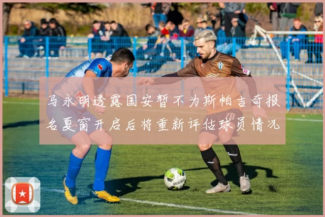 马永明透露国安暂不为斯帕吉奇报名夏窗开启后将重新评估球员情况