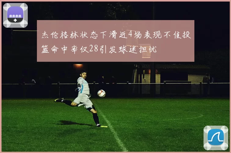 杰伦格林状态下滑近4场表现不佳投篮命中率仅28引发球迷担忧