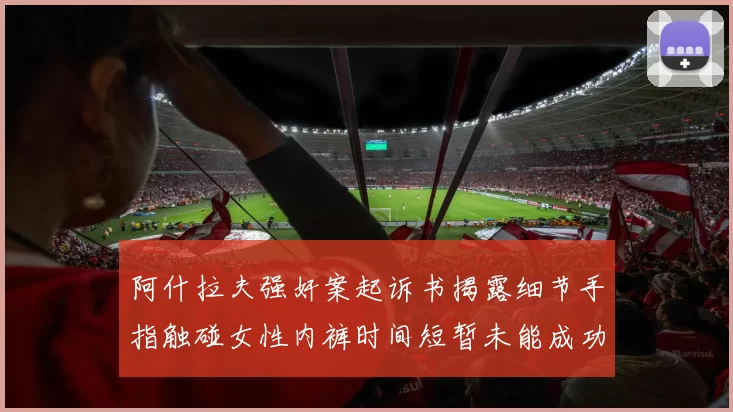 阿什拉夫强奸案起诉书揭露细节手指触碰女性内裤时间短暂未能成功挣脱
