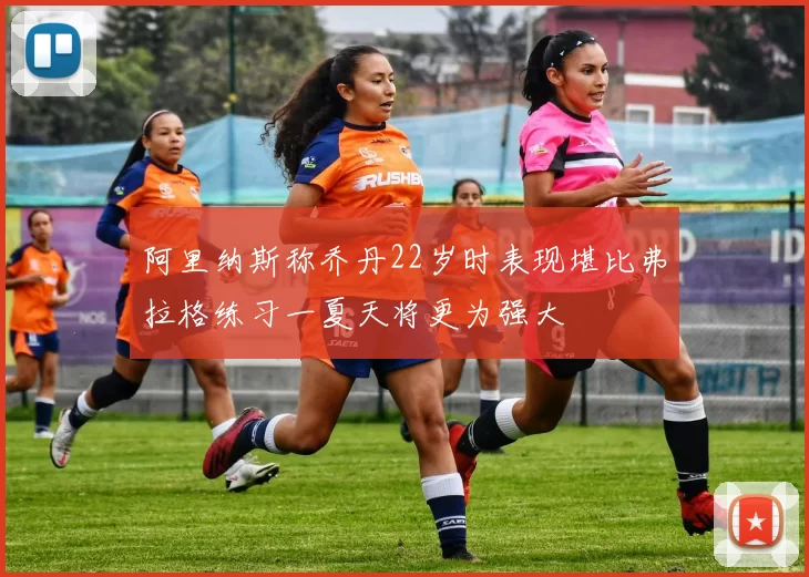 阿里纳斯称乔丹22岁时表现堪比弗拉格练习一夏天将更为强大