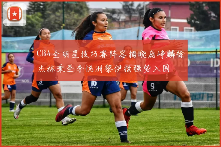 CBA全明星技巧赛阵容揭晓庞峥麟徐杰林秉圣李悦洲黎伊扬强势入围