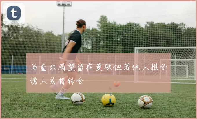 马奎尔渴望留在曼联但若他人报价诱人或将转会