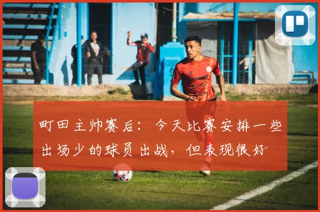 町田主帅赛后：今天比赛安排一些出场少的球员出战，但表现很好