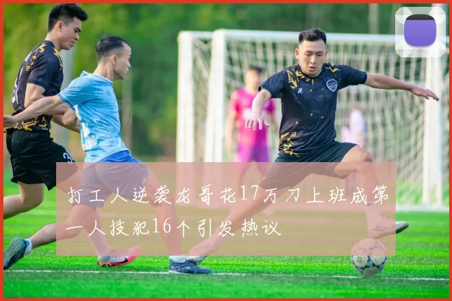 打工人逆袭龙哥花17万刀上班成第一人技犯16个引发热议