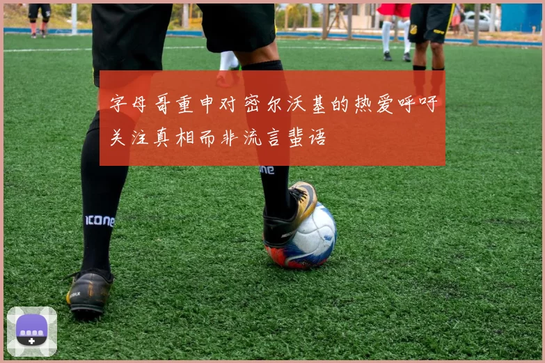 字母哥重申对密尔沃基的热爱呼吁关注真相而非流言蜚语