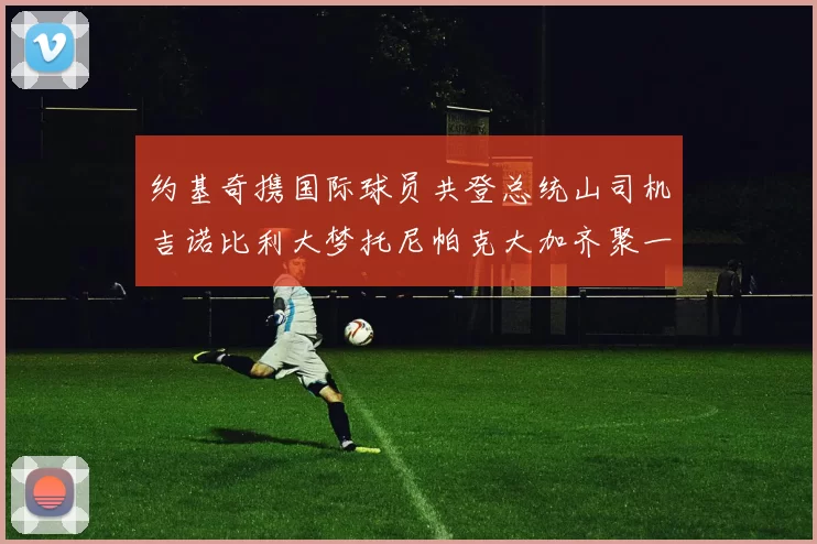 约基奇携国际球员共登总统山司机吉诺比利大梦托尼帕克大加齐聚一堂