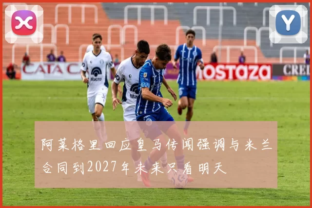 阿莱格里回应皇马传闻强调与米兰合同到2027年未来只看明天