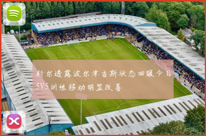 科尔透露波尔津吉斯状态回暖今日5V5训练移动明显改善