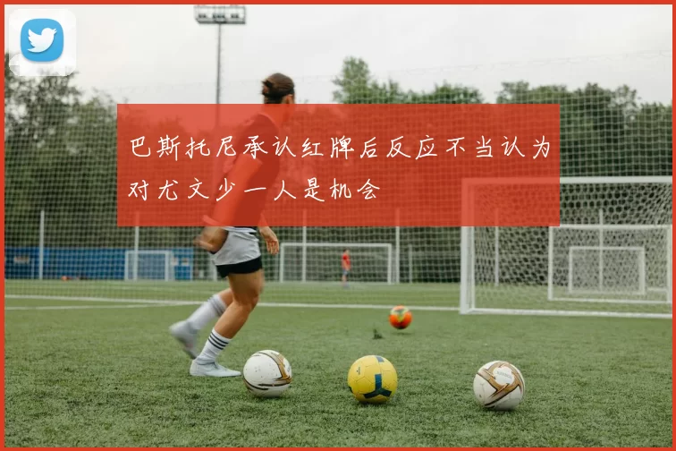 巴斯托尼承认红牌后反应不当认为对尤文少一人是机会
