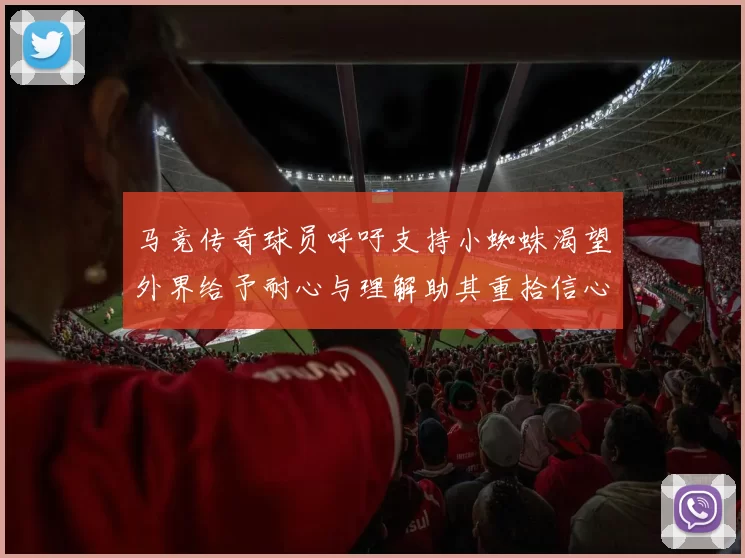 马竞传奇球员呼吁支持小蜘蛛渴望外界给予耐心与理解助其重拾信心
