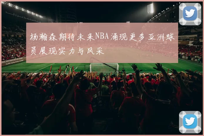 杨瀚森期待未来NBA涌现更多亚洲球员展现实力与风采