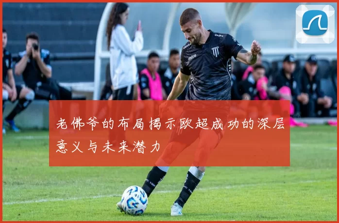 老佛爷的布局揭示欧超成功的深层意义与未来潜力