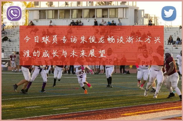 今日球员专访朱俊龙畅谈浙江方兴渡的成长与未来展望